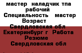 мастер, наладчик тпа, рабочий › Специальность ­ мастер › Возраст ­ 33 - Свердловская обл., Екатеринбург г. Работа » Резюме   . Свердловская обл.